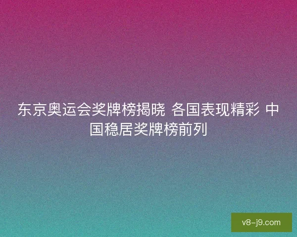东京奥运会奖牌榜揭晓 各国表现精彩 中国稳居奖牌榜前列